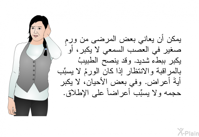 يمكن أن يعاني بعض المرضى من ورمٍ صغير في العصب السمعي لا يكبر، أو يكبر ببطء شديد. وقد ينصح الطبيبُ بالمراقبة والانتظار إذا كان الورمُ لا يسبِّب أيةَ أعراض. وفي بعض الأحيان، لا يكبر حجمه ولا يسبِّب أعراضاً على الإطلاق.