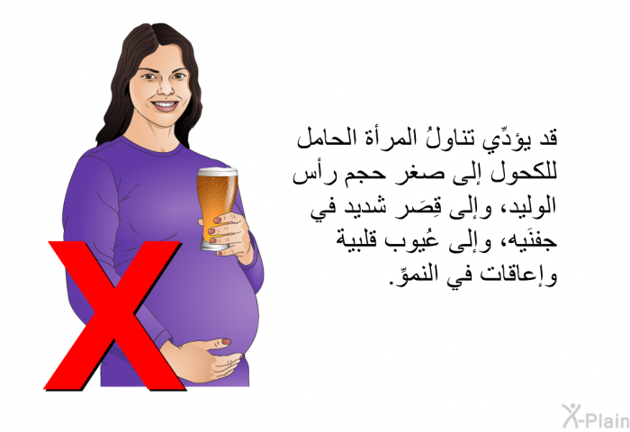 قد يؤدِّي تناولُ المرأة الحامل للكحول إلى صغر حجم رأس الوليد، وإلى قِصَر شديد في جفنَيه، وإلى عُيوب قلبية وإعاقات في النموِّ.