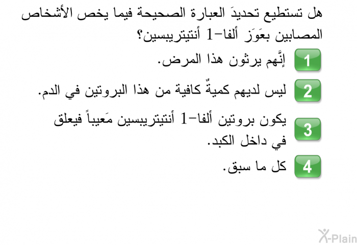 هل تستطيع تحديدَ العبارة الصحيحة فيما يخص الأشخاص المصابين بعَوَز ألفا-1 أنتيتريبسين؟   إنَّهم يرثون هذا المرض.  ليس لديهم كميةٌ كافية من هذا البروتين في الدم.  يكون بروتين ألفا-1 أنتيتريبسين مَعيباً فيعلق في داخل الكبد. كل ما سبق.