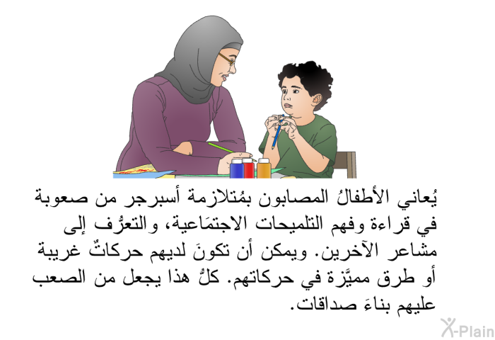 يُعاني الأطفالُ المصابون بمُتلازِمة أسبرجر من صعوبة في قراءة وفهم التلميحات الاجتماعية، والتعرُّف إلى مشاعر الآخرين. ويمكن أن تكونَ لديهم حركاتٌ غريبة أو طرق مميَّزة في حركاتهم. كلُّ هذا يجعل من الصعب عليهم بناءَ صداقات.