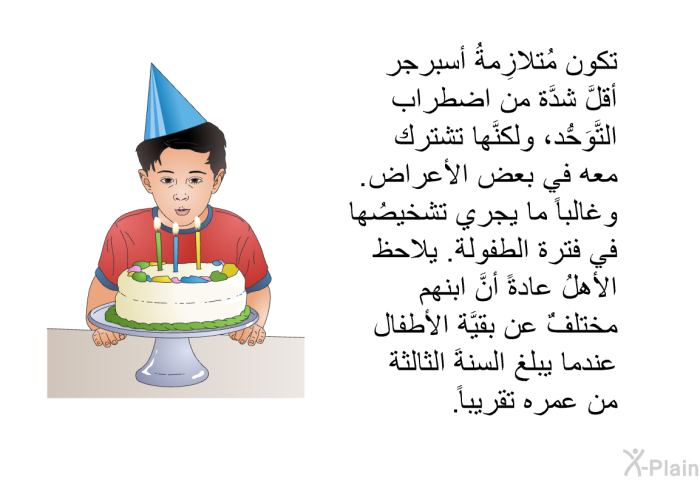 تكون مُتلازِمةُ أسبرجر أقلَّ شدَّة من اضطراب التَّوَحُّد ، ولكنَّها تشترك معه في بعض الأعراض. وغالباً ما يجري تشخيصُها في فترة الطفولة. يلاحظ الأهلُ عادةً أنَّ ابنهم مختلفٌ عن بقيَّة الأطفال عندما يبلغ السنةَ الثالثة من عمره تقريباً.