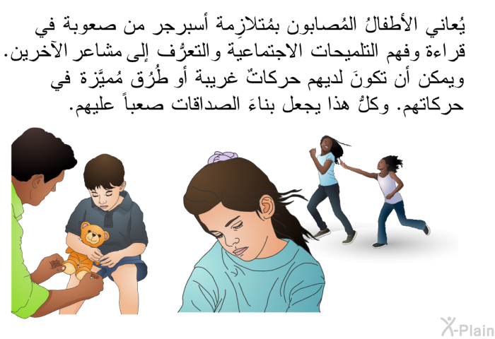 يُعاني الأطفالُ المُصابون بمُتلازِمة أسبرجر من صعوبة في قراءة وفهم التلميحات الاجتماعية والتعرُّف إلى مشاعر الآخرين. ويمكن أن تكونَ لديهم حركاتٌ غريبة أو طُرُق مُميَّزة في حركاتهم. وكلُّ هذا يجعل بناءَ الصداقات صعباً عليهم.