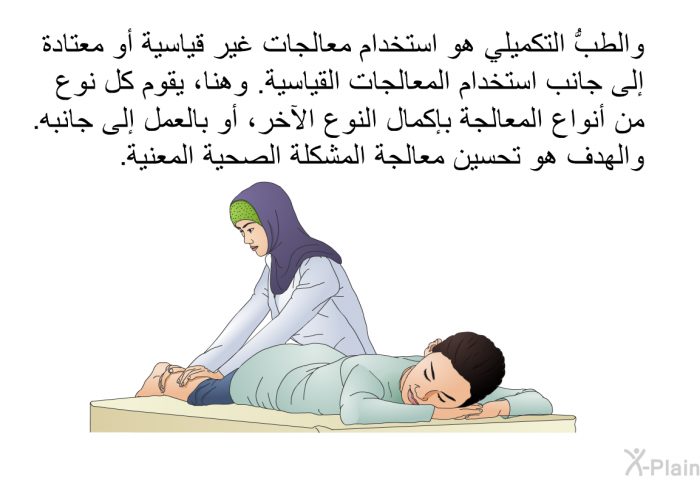 والطبُّ التكميلي هو استخدام معالجات غير قياسية أو معتادة إلى جانب استخدام المعالجات القياسية. وهنا، يقوم كل نوع من أنواع المعالجة بإكمال النوع الآخر، أو بالعمل إلى جانبه. والهدف هو تحسين معالجة المشكلة الصحية المعنية.