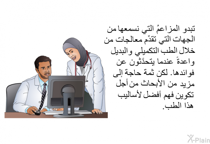 تبدو المزاعمُ التي نسمعها من الجهات التي تقدِّم معالجات من خلال الطب التكميلي والبديل واعدةً عندما يتحدَّثون عن فوائدها. لكن ثمة حاجة إلى مزيد من الأبحاث من أجل تكوين فهم أفضل لأساليب هذا الطب.