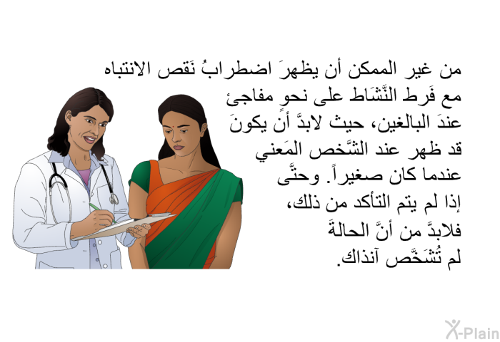 من غير الممكن أن يظهرَ اضطرابُ نَقص الانتباه مع فَرط النَّشَاط على نحوٍ مفاجئ عندَ البالغين، حيث لابدَّ أن يكونَ قد ظهر عند الشَّخص المَعني عندما كان صغيراً. وحتَّى إذا لم يتم التأكد من ذلك، فلابدَّ من أنَّ الحالةَ لم تُشَخَّص آنذاك.