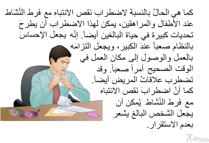 كما هي الحالُ بالنسبة لاضطراب نَقص الانتباه مع فَرط النَّشَاط عند الأطفال والمراهقين، يمكن لهذا الاضطراب أن يطرحَ تحديات كبيرة في حياة البالغين أيضاً. إنَّه يجعل الإحساسَ بالنظام صعباً عندَ الكبير، ويجعل التزامَه بالعمل والوصول إلى مكان العمل في الوقت الصحيح أمراً صعباً. وقد تضطرب علاقاتُ المريض أيضاً. كما أنَّ اضطرابَ نَقص الانتباه مع فَرط النَّشَاط يُمكن أن يجعلَ الشخص البالغ يشعر بعدم الاستقرار.