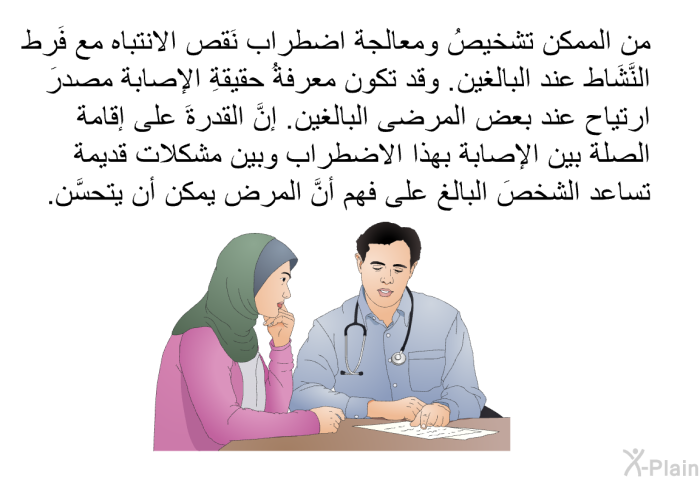 من الممكن تشخيصُ ومعالجة اضطراب نَقص الانتباه مع فَرط النَّشَاط عند البالغين. وقد تكون معرفةُ حقيقةِ الإصابة مصدرَ ارتياح عند بعض المرضى البالغين. إنَّ القدرةَ على إقامة الصلة بين الإصابة بهذا الاضطراب وبين مشكلات قديمة تساعد الشخصَ البالغ على فهم أنَّ المرض يمكن أن يتحسَّن.