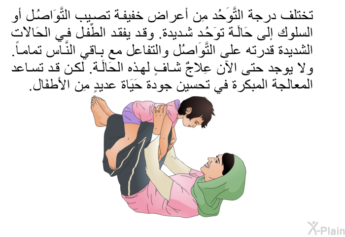 تختلف درجة التَّوَحُد مِن أعراض خفيفة تصيب التَّوَاصُل أو السلوك إلى حَالَة توَحُد شديدة. وقد يفقد الطِّفل في الحَالَات الشديدة قدرته على التَّوَاصُل والتفاعل مع باقي النَّاس تماماً. ولا يوجد حتى الآن عِلَاجٌ شافٍ لهذه الحَالَة. لكن قد تساعد المعالجة المبكرة في تحسين جودة حَيَاة عديدٍ مِن الأطفَال.