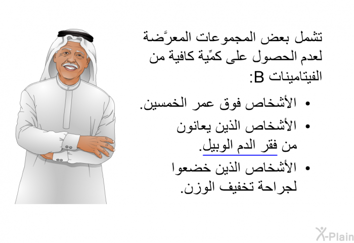 تشمل بعضُ المجموعات المعرَّضة لعدم الحصول على كمِّية كافية من الفيتامينات B:   الأشخاص فوق عمر الخمسين.  الأشخاص الذين يعانون من فقر الدم الوبيل. الأشخاص الذين خضعوا لجراحة تخفيف الوزن.