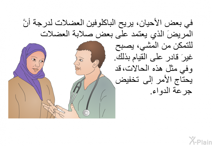في بعض الأحيان، يريح الباكلوفين العضلات لدرجة أنَّ المريضَ الذي يعتمد على بعض صلابة العضلات للتمكن من المشي، يصبح غيرَ قادر على القيام بذلك. وفي مثل هذه الحالات، قد يحتاج الأمر إلى تخفيض جرعة الدواء.