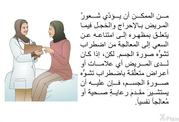 من الممكن أن يؤدِّي شعورُ المريض بالإحراج والخجل فيما يتعلق بمظهره إلى امتناعه عن السعي إلى المعالجة من اضطراب تشوُّه صورة الجسم. لكن، إذا كان لدى المريض أي علامات أو أعراض متعلِّقة باضطراب تشوُّه صورة الجسم، فإن عليه أن يستشيرَ مقدمَ رعايةٍ صحية أو مُعالِجاً نفسياً.