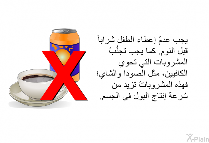 يجب عدمُ إعطاء الطفل شراباً قبل النوم. كما يجب تجنُّبُ المشروبات التي تحوي الكافيين، مثل الصودا والشاي؛ فهذه المشروباتُ تزيد من سُرعة إنتاج البول في الجسم.