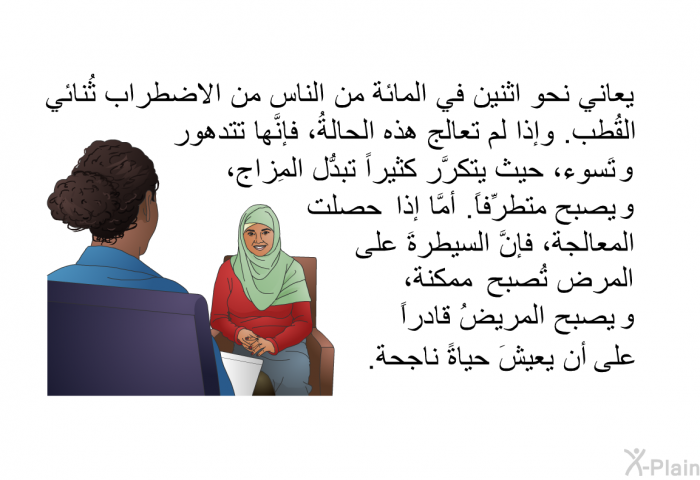 يعاني نحو اثنين في المائة من الناس من الاضطراب ثُنائي القُطب. وإذا لم تعالج هذه الحالةُ، فإنَّها تتدهور وتَسوء، حيث يتكرَّر كثيراً تبدُّل المِزاج، ويصبح متطرِّفاً. أمَّا إذا حصلت المعالجةُ، فإنَّ السيطرةَ على المرض تُصبح ممكنةً، ويصبح المريضُ قادراً على أن يعيشَ حياةً ناجحة.