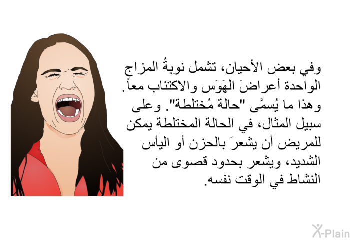 وفي بعض الأحيان، تشمل نوبةُ المِزاج الواحدة أعراضَ الهَوَس والاكتئاب معاً. وهذا ما يُسمَّى "حالة مُختلطة". وعلى سبيل المثال، في الحالة المختلطة يمكن للمريض أن يشعرَ بالحزن أو اليأس الشديد، ويشعر بحدود قصوى من النشاط في الوقت نفسه.