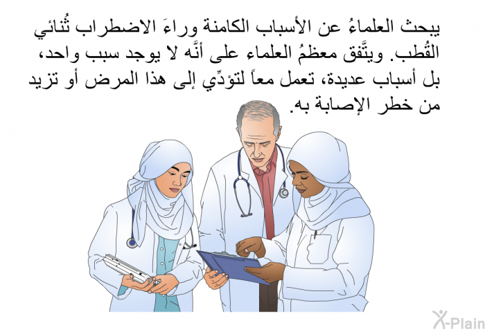 يبحث العلماءُ عن الأسباب الكامنة وراءَ الاضطراب ثُنائي القُطب. ويتَّفق معظمُ العلماء على أنَّه لا يوجد سببٌ واحد، بل أسباب عديدة، تعمل معاً لتؤدِّي إلى هذا المرض أو تزيد من خطر الإصابة به.