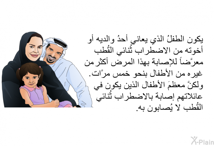 يكون الطفلُ الذي يعاني أحدُ والديه أو أخوته من الاضطراب ثُنائي القُطب معرَّضاً للإصابة بهذا المرض أكثر من غيره من الأطفال بنحو خمس مرَّات. ولكنَّ معظمَ الأطفال الذين يكون في عائلاتهم إصابة بالاضطراب ثُنائي القُطب لا يُصابون به.