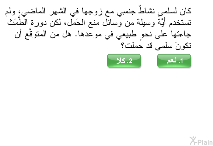 كان لسلمى نشاطٌ جنسِي مع زوجها في الشهر الماضي، ولم تستخدم أيَّةَ وسيلة من وسائل منع الحَمل، لكن دورة الطَّمَث جاءتها على نحوٍ طبيعي في موعدها. هل من المتوقَّع أن تكونَ سلمى قد حملت؟