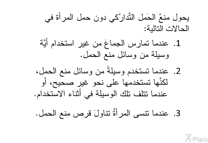 يحول منعُ الحَمل التَّدارُكي دون حمل المرأة في الحالات التالية:   عندما تمارس الجماعَ من غير استخدام أيَّة وسيلة من وسائل منع الحمل.  عندما تستخدم وسيلةً من وسائل منع الحمل، لكنَّها تستخدمها على نحو غير صحيح، أو عندما تتلف تلك الوسيلة في أثناء الاستخدام. عندما تنسى المرأةُ تناولَ قرص منع الحمل.