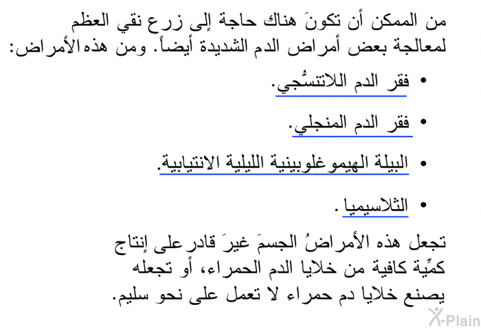 من الممكن أن تكونَ هناك حاجة إلى زرع نقي العظم لمعالجة بعض أمراض الدم الشديدة أيضاً. ومن هذه الأمراض:   فقر الدم اللاتنسُّجي.  فقر الدم المنجلي.  البيلة الهيموغلوبينية الليلية الانتيابية.  الثلاسيميا.  
 تجعل هذه الأمراضُ الجسمَ غيرَ قادر على إنتاج كمِّية كافية من خلايا الدم الحمراء، أو تجعله يصنع خلايا دم حمراء لا تعمل على نحو سليم.