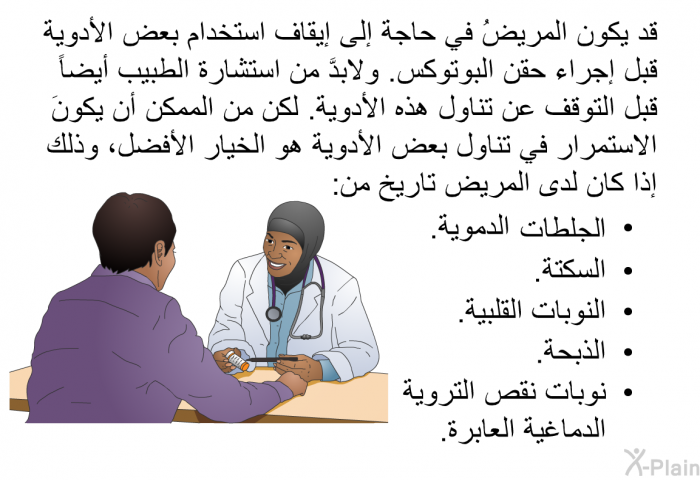 قد يكون المريضُ في حاجة إلى إيقاف استخدام بعض الأدوية قبل إجراء حقن البوتوكس. ولابدَّ من استشارة الطبيب أيضاً قبل التوقف عن تناول هذه الأدوية. لكن من الممكن أن يكونَ الاستمرار في تناول بعض الأدوية هو الخيار الأفضل، وذلك إذا كان لدى المريض تاريخ من:   الجلطات الدموية.  السكتة.  النوبات القلبية.  الذبحة. نوبات نقص التروية الدماغية العابرة.