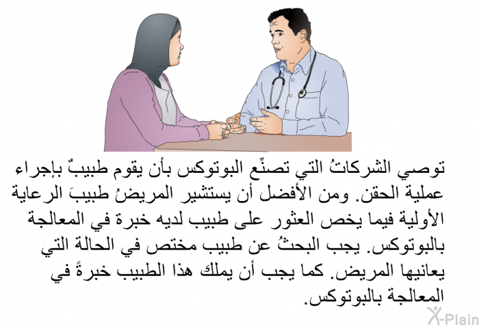 توصي الشركاتُ التي تصنِّع البوتوكس بأن يقوم طبيبٌ بإجراء عملية الحقن. ومن الأفضل أن يستشير المريضُ طبيبَ الرعاية الأولية فيما يخص العثور على طبيب لديه خبرة في المعالجة بالبوتوكس. يجب البحثُ عن طبيب مختص في الحالة التي يعانيها المريض. كما يجب أن يملك هذا الطبيب خبرةً في المعالجة بالبوتوكس.