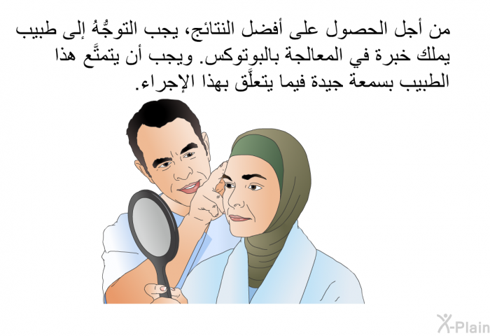 من أجل الحصول على أفضل النتائج، يجب التوجُّهُ إلى طبيب يملك خبرة في المعالجة بالبوتوكس. ويجب أن يتمتَّع هذا الطبيب بسمعة جيدة فيما يتعلَّق بهذا الإجراء.