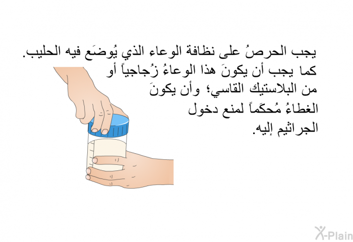 يجب الحرصُ على نظافة الوعاء الذي يُوضَع فيه الحليب. كما يجب أن يكونَ هذا الوعاءُ زُجاجياً أو من البلاستيك القاسي؛ وأن يكونَ الغطاءُ مُحكَماً لمنع دخول الجراثيم إليه.