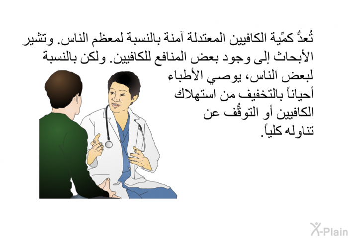 تُعدُّ كمِّية الكافيين المعتدلة آمنة بالنسبة لمعظم الناس. وتشير الأبحاث إلى وجود بعض المنافع للكافيين. ولكن بالنسبة لبعض الناس، يوصي الأطباء أحياناً بالتخفيف من استهلاك الكافيين أو التوقُّف عن تناوله كلياً.