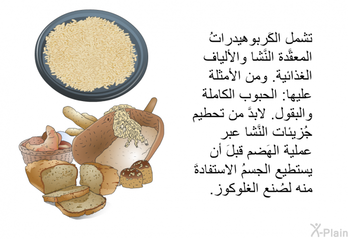 تشمل الكَربوهيدراتُ المعقَّدة النَّشا والألياف الغذائية<B>. </B>ومن الأمثلة عليها<B>: </B>الحبوب الكاملة والبقول<B>. </B>لابدَّ من تحطيم جُزيئات النَّشا عبر عملية الهَضم قبلَ أن يستطيع الجسمُ الاستفادةَ منه لصُنع الغلوكوز<B>.</B>