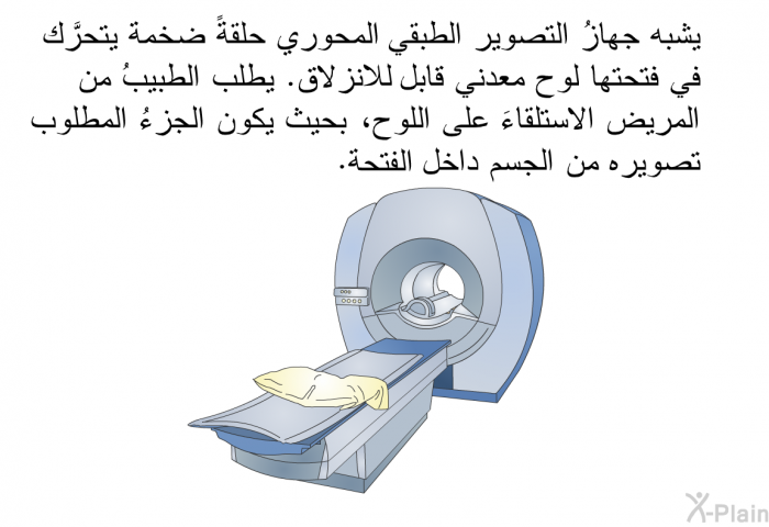 يشبه جهازُ التصوير الطبقي المحوري حلقةً ضخمة يتحرَّك في فتحتها لوح معدني قابل للانزلاق. يطلب الطبيبُ من المريض الاستلقاءَ على اللوح، بحيث يكون الجزءُ المطلوب تصويره من الجسم داخل الفتحة.