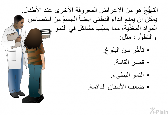 التهيُّجُ هو من الأعراض المعروفة الأخرى عند الأطفال. يمكن أن يمنع الداء البطني أيضاً الجسمَ من امتصاص المواد المغذِّية، مما يسبِّب مشاكل في النمو والتطوُّر، مثل:   تأخُّر سن البلوغ.  قصر القامة.  النمو البطيء. ضعف الاسنان الدائمة