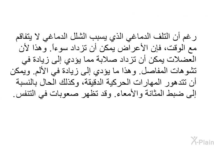 رغم أن التلف الدماغي الذي يسبب الشلل الدماغي لا يتفاقم مع الوقت، فإن الأعراض يمكن أن تزداد سوءاً. وهذا لأن العضلات يمكن أن تزداد صلابة مما يؤدي إلى زيادة في تشوهات المفاصل. وهذا ما يؤدي إلى زيادة في الألم. ويمكن أن تتدهور المهارات الحركية الدقيقة، وكذلك الحال بالنسبة إلى ضبط المثانة والأمعاء. وقد تظهر صعوبات في التنفس.