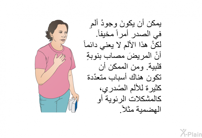 يمكن أن يكونَ وجودُ ألمٍ في الصدر أمراً مخيفاً. لكنَّ هذا الألم لا يعني دائماً أنَّ المريضَ مصابٌ بنوبةٍ قلبية. ومن الممكن أن تكون هناك أسباب متعدِّدة كثيرة للألم الصَّدري، كالمشكلات الرئوية أو الهضمية مثلاً.