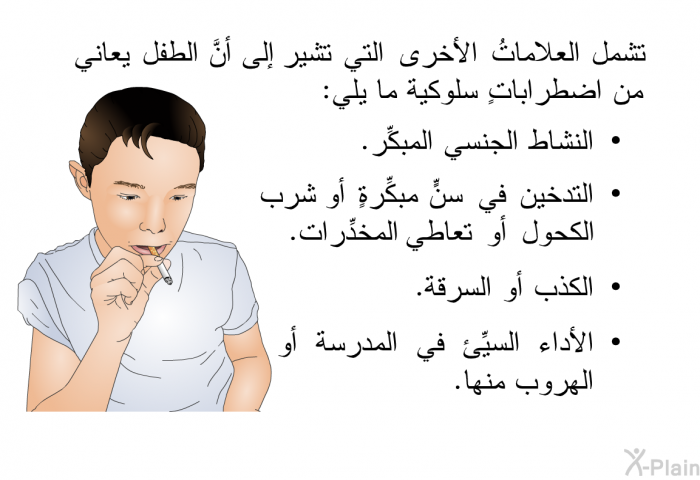 تشمل العلاماتُ الأخرى التي تشير إلى أنَّ الطفل يعاني من اضطراباتٍ سلوكية ما يلي:   النشاط الجنسي المبكِّر.  التدخين في سنٍّ مبكِّرةٍ أو شرب الكحول أو تعاطي المخدِّرات.  الكذب أو السرقة. الأداء السيِّئ في المدرسة أو الهروب منها.