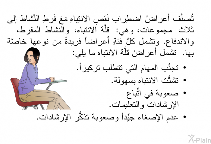 تُصنَّف أعراضُ اضطِراب نَقصِ الانتِباهِ مَعَ فَرطِ النَّشاط إلى ثلاث مجموعات، وهي: قلَّة الانتباه، والنشاط المفرط، والاندفاع. وتشمل كلُّ فئةٍ أعراضاً فريدةً من نوعها خاصَّة بها. تشمل أعراضُ قلَّة الانتباه ما يلي:   تجنُّب المهام التي تتطلَّب تركيزاً.  تشتُّت الانتباه بسهولة.  صعوبة في اتِّباع الإرشادات والتعليمات. عدم الإصغاء جيِّداً وصعوبة تذكُّر الإرشادات.