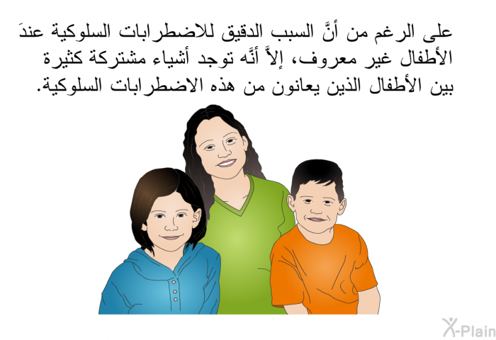 على الرغم من أنَّ السبب الدقيق للاضطرابات السلوكية عندَ الأطفال غير معروف، إلاَّ أنَّه توجد أشياء مشتركة كثيرة بين الأطفال الذين يعانون من هذه الاضطرابات السلوكية.