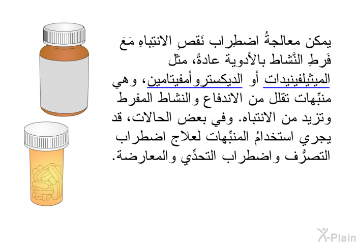 يمكن معالجةُ اضطِراب نَقصِ الانتِباهِ مَعَ فَرطِ النَّشاط بالأدوية عادةً، مثل الميثيلفينيدات أو الديكستروأمفيتامين، وهي منبِّهات تقلِّل من الاندفاع والنشاط المفرط وتزيد من الانتباه. وفي بعض الحالات، قد يجري استخدامُ المنبِّهات لعلاج اضطراب التصرُّف واضطراب التحدِّي والمعارضة.