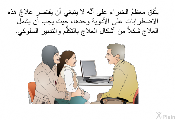 يتَّفق معظمُ الخبراء على أنَّه لا ينبغي أن يقتصر علاجُ هذه الاضطرابات على الأدوية وحدها، حيث يجب أن يشمل العلاج شكلاً من أشكال العلاج بالتكلُّم والتدبير السلوكي.