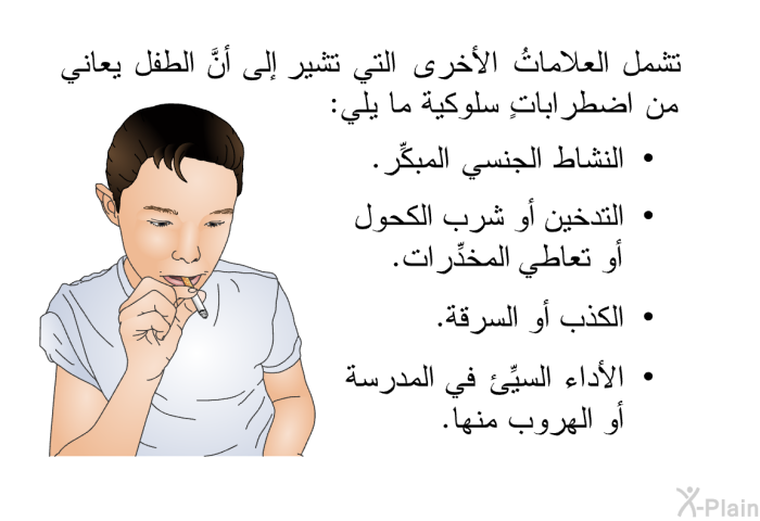 تشمل العلاماتُ الأخرى التي تشير إلى أنَّ الطفل يعاني من اضطراباتٍ سلوكية ما يلي:   النشاط الجنسي المبكِّر.  التدخين أو شرب الكحول أو تعاطي المخدِّرات.  الكذب أو السرقة. الأداء السيِّئ في المدرسة أو الهروب منها.