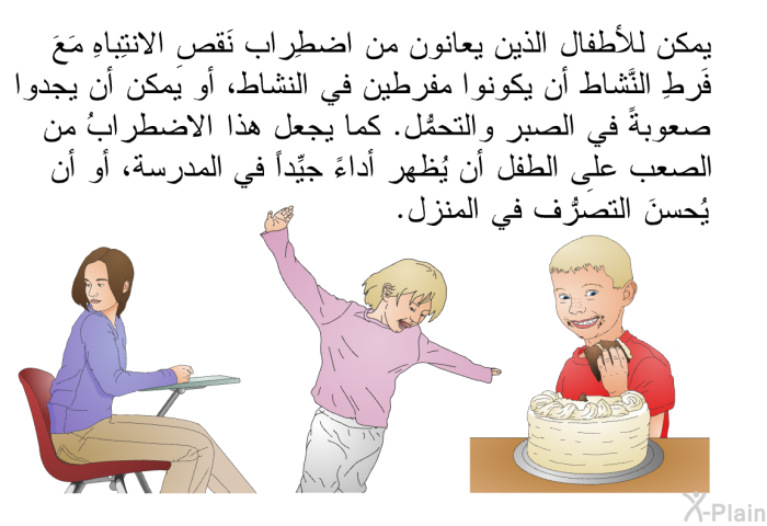 يمكن للأطفال الذين يعانون من اضطِراب نَقصِ الانتِباهِ مَعَ فَرطِ النَّشاط أن يكونوا مفرطين في النشاط، أو يمكن أن يجدوا صعوبةً في الصبر والتحمُّل. كما يجعل هذا الاضطرابُ من الصعب على الطفل أن يُظهِر أداءً جيِّداً في المدرسة، أو أن يُحسنَ التصرُّف في المنزل.