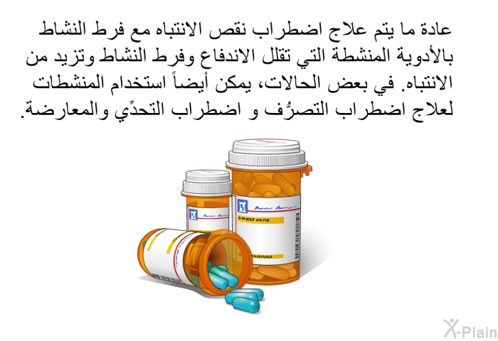 عادة ما يتم علاج اضطراب نقص الانتباه مع فرط النشاط بالأدوية المنشطة التي تقلل الاندفاع وفرط النشاط وتزيد من الانتباه. في بعض الحالات، يمكن أيضًا استخدام المنشطات لعلاج اضطراب التصرُّف و اضطراب التحدِّي والمعارضة.