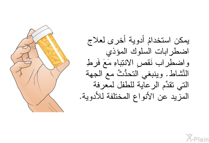يمكن استخدامُ أدوية أخرى لعلاج اضطرابات السلوك المؤذي واضطِراب نَقصِ الانتِباهِ مَعَ فَرطِ النَّشاط. وينبغي التحدُّثُ مع الجهة التي تقدِّم الرعاية للطفل لمعرفة المزيد عن الأنواع المختلفة للأدوية.