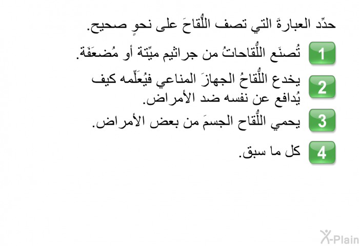 حدِّد العبارةَ التي تصف اللُّقاحَ على نحوٍ صحيح.   تُصنَع اللُّقاحاتُ من جراثيم ميِّتة أو مُضعَفَة.  يخدع اللُّقاحُ الجهازَ المناعي فيُعَلِّمه كيف يُدافع عن نفسه ضد الأمراض.  يحمي اللُّقاح الجسمَ من بعض الأمراض.  كل ما سبق.