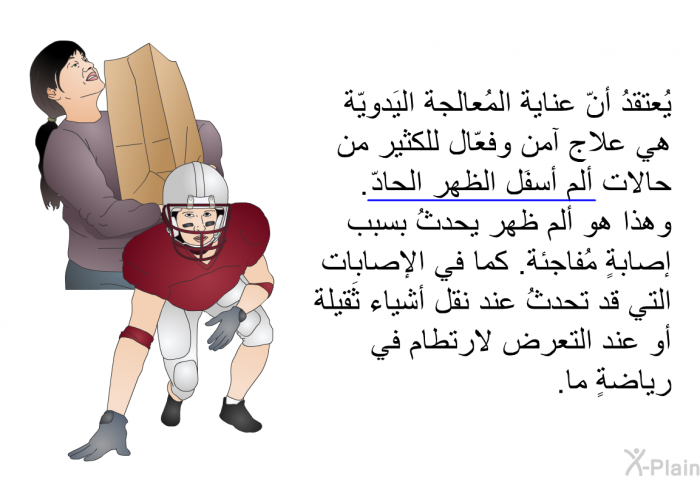 يُعتقدُ أنّ عناية المُعالجة اليَدويّة هي علاج آمن وفعّال للكثير من حالات ألم أسفَل الظهر الحادّ. وهذا هو ألم ظهر يحدثُ بسبب إصابةٍ مُفاجئة. كما في الإصابات التي قد تحدثُ عند نقل أشياء ثَقيلة أو عند التعرض لارتطام في رياضةٍ ما.