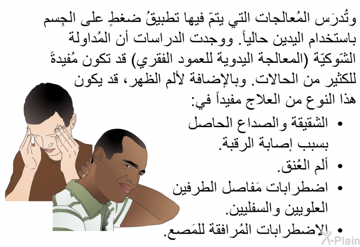 وتُدرَس المُعالجات التي يتمّ فيها تطبيقُ ضغطٍ على الجِسم باستخدام اليدين حالياً. ووجدت الدراسات أن المُداولة الشّوكيّة (المعالجة اليدوية للعمود الفقري) قد تكون مُفيدةً للكثير من الحالات. وبالإضافة لألم الظهر، قد يكون هذا النوع من العلاج مفيداً في:   الشقيقة والصداع الحاصل بسبب إصابة الرقبة.  ألم العُنق.  اضطرابات مَفاصل الطرفين العلويين والسفليين. الاضطرابات المُرافقة للمَصع.