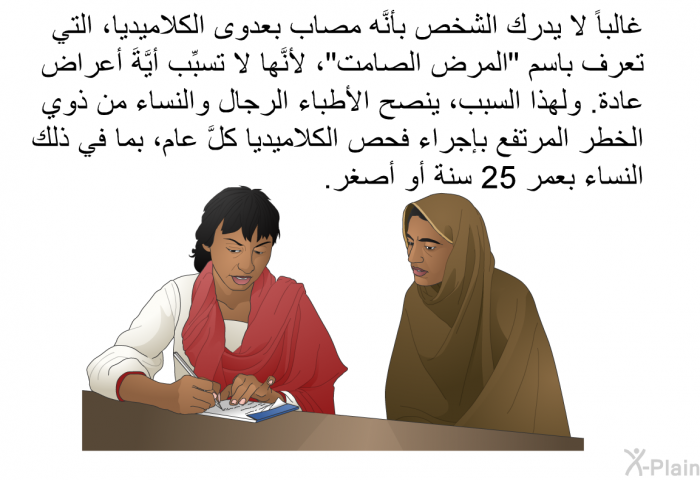 غالباً لا يدرك الشخص بأنَّه مصاب بعدوى الكلاميديا، التي تعرف باسم "المرض الصامت"، لأنَّها لا تسبِّب أيَّةَ أعراض عادة. ولهذا السبب، ينصح الأطباء الرجال والنساء من ذوي الخطر المرتفع بإجراء فحص الكلاميديا كلَّ عام، بما في ذلك النساء بعمر 25 سنة أو أصغر.