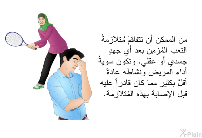 من الممكن أن تتفاقمَ مُتلازمةُ التعب المُزمِن بعد أي جهدٍ جسدي أو عقلي. وتكون سويةُ أداء المريض ونشاطه عادةً أقلَّ بكثير مما كان قادراً عليه قبل الإصابة بهذه المُتلازمة.