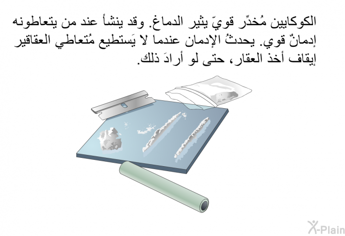 الكوكايين مُخدِّر قويّ يثير الدماغ. وقد ينشأ عند من يتعاطونه إدمانٌ قوي. يحدثُ الإدمان عندما لا يَستطيع مُتعاطي العقاقير إيقاف أخذ العقار، حتى لو أرادَ ذلك.