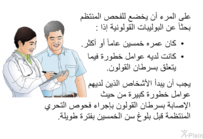 على المرء أن يخضع للفحص المنتظم بحثاً عن البوليبات القولونية إذا:   كان عمره خمسين عاماً أو أكثر.  كانت لديه عوامل خطورة فيما يتعلق بسرطان القولون.  
 يجب أن يبدأ الأشخاص الذين لديهم عوامل خطورة كبيرة من حيث الإصابةُ بسرطان القولون بإجراء فحوص التحري المنتظمة قبل بلوغ سن الخمسين بفترة طويلة.