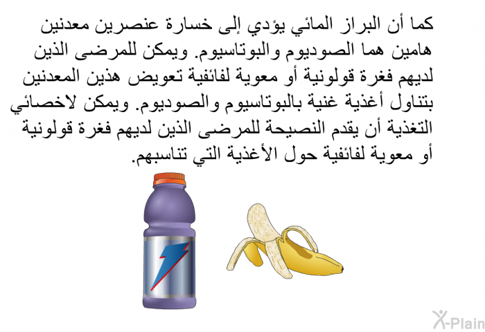 كما أن البراز المائي يؤدي إلى خسارة عنصرين معدنين هامين هما الصوديوم والبوتاسيوم. ويمكن للمرضى الذين لديهم فغرة قولونية أو معوية لفائفية تعويض هذين المعدنين بتناول أغذية غنية بالبوتاسيوم والصوديوم. ويمكن لاخصائي التغذية أن يقدم النصيحة للمرضى الذين لديهم فغرة قولونية أو معوية لفائفية حول الأغذية التي تناسبهم.